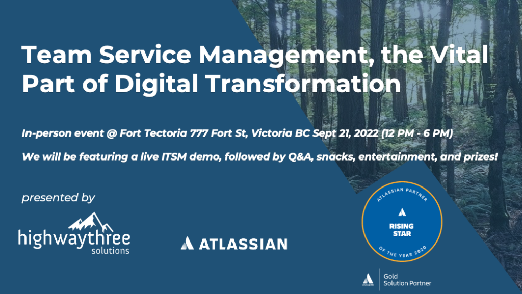 Team Service Management, the Vital Part of Digital Transformation. In-person event @ Fort Tectoria 777 For St, Victoria BC Sept. 21, 2022 (12 PM - 6PM). We will be featuring a live ITSM demo, followed by Q&A, snacks, entertainment, and prizes! Presented by Highway Three Solutions and Atlassian.